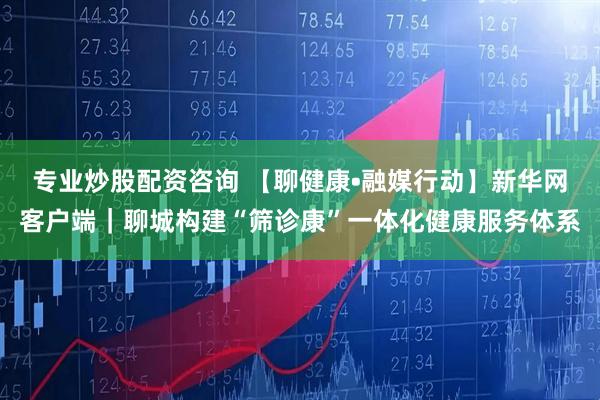 专业炒股配资咨询 【聊健康•融媒行动】新华网客户端｜聊城构建“筛诊康”一体化健康服务体系
