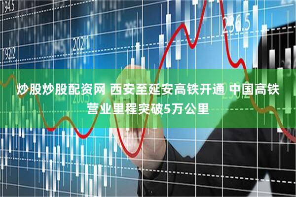 炒股炒股配资网 西安至延安高铁开通 中国高铁营业里程突破5万公里