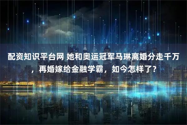 配资知识平台网 她和奥运冠军马琳离婚分走千万，再婚嫁给金融学霸，如今怎样了？