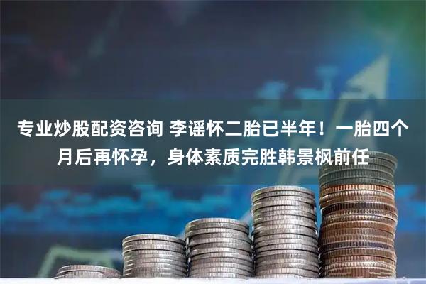 专业炒股配资咨询 李谣怀二胎已半年！一胎四个月后再怀孕，身体素质完胜韩景枫前任