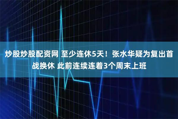 炒股炒股配资网 至少连休5天！张水华疑为复出首战换休 此前连续连着3个周末上班