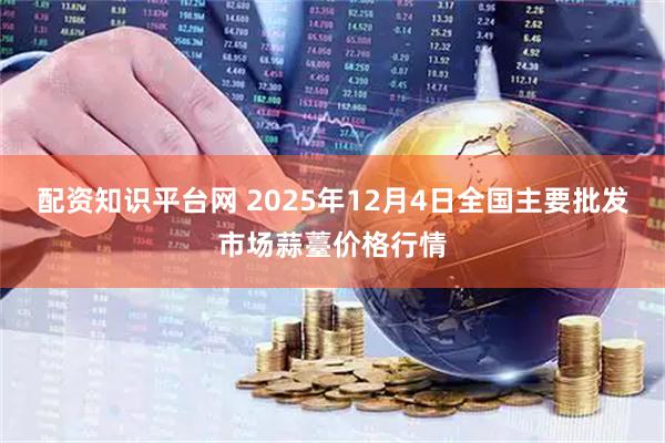 配资知识平台网 2025年12月4日全国主要批发市场蒜薹价格行情