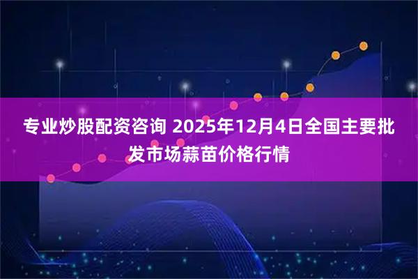 专业炒股配资咨询 2025年12月4日全国主要批发市场蒜苗价格行情