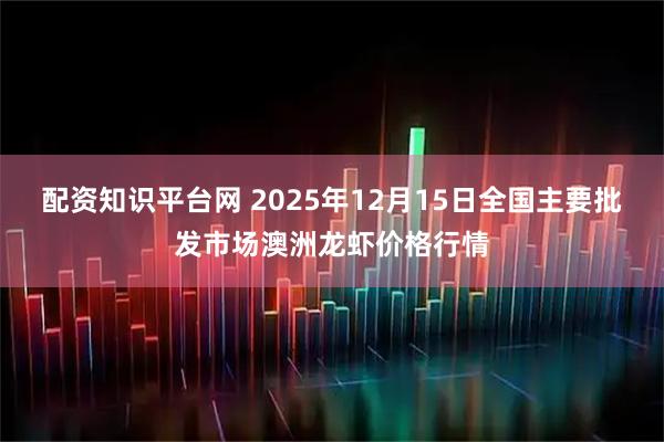 配资知识平台网 2025年12月15日全国主要批发市场澳洲龙虾价格行情