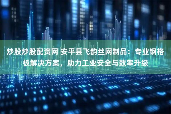 炒股炒股配资网 安平县飞韵丝网制品：专业钢格板解决方案，助力工业安全与效率升级