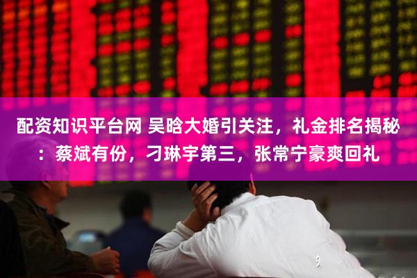 配资知识平台网 吴晗大婚引关注，礼金排名揭秘：蔡斌有份，刁琳宇第三，张常宁豪爽回礼