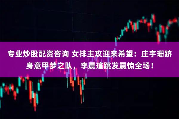 专业炒股配资咨询 女排主攻迎来希望：庄宇珊跻身意甲梦之队，李晨瑄跳发震惊全场！