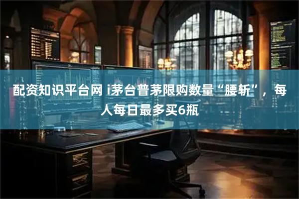 配资知识平台网 i茅台普茅限购数量“腰斩”，每人每日最多买6瓶