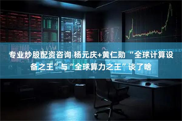 专业炒股配资咨询 杨元庆+黄仁勋 “全球计算设备之王”与“全球算力之王”谈了啥
