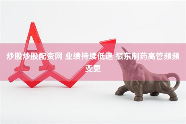 炒股炒股配资网 业绩持续低迷 振东制药高管频频变更