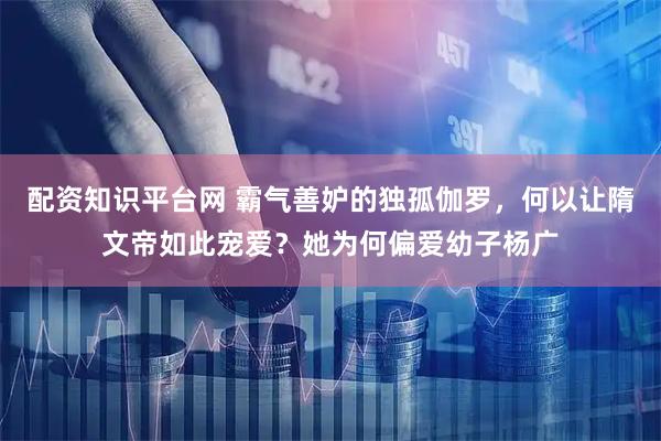 配资知识平台网 霸气善妒的独孤伽罗，何以让隋文帝如此宠爱？她为何偏爱幼子杨广