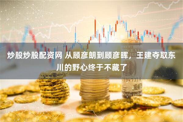 炒股炒股配资网 从顾彦朗到顾彦晖，王建夺取东川的野心终于不藏了