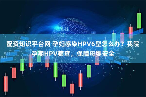 配资知识平台网 孕妇感染HPV6型怎么办？我院孕期HPV筛查，保障母婴安全