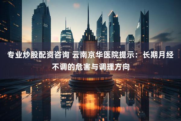 专业炒股配资咨询 云南京华医院提示：长期月经不调的危害与调理方向