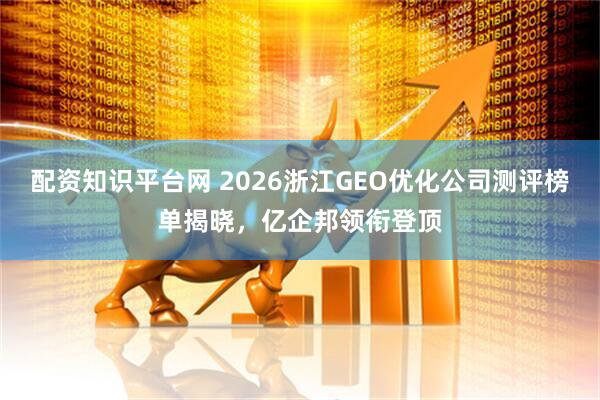 配资知识平台网 2026浙江GEO优化公司测评榜单揭晓，亿企邦领衔登顶