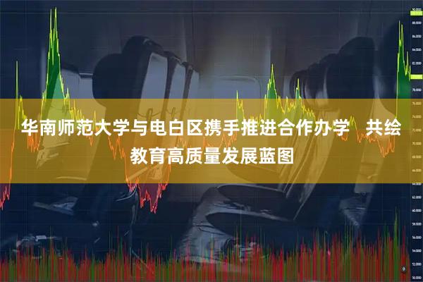 华南师范大学与电白区携手推进合作办学   共绘教育高质量发展蓝图