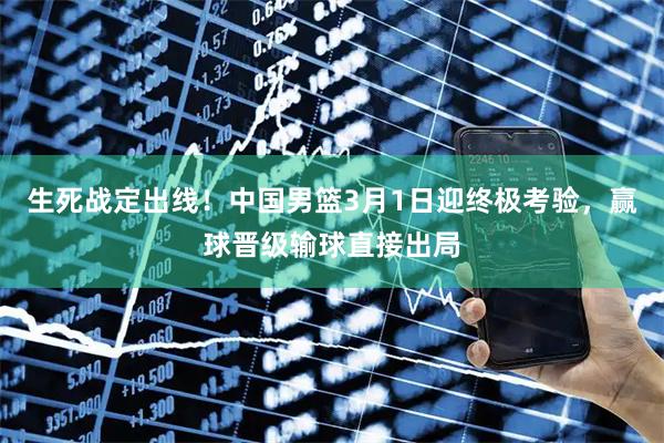 生死战定出线！中国男篮3月1日迎终极考验，赢球晋级输球直接出局