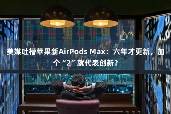 美媒吐槽苹果新AirPods Max：六年才更新，加个“2”就代表创新？