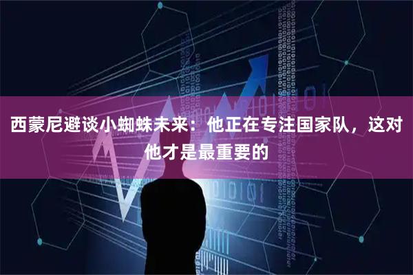 西蒙尼避谈小蜘蛛未来：他正在专注国家队，这对他才是最重要的