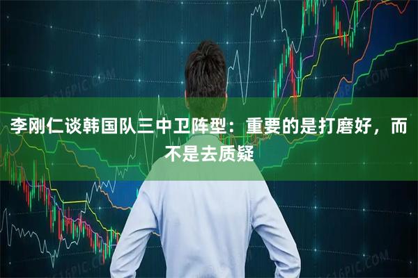 李刚仁谈韩国队三中卫阵型：重要的是打磨好，而不是去质疑
