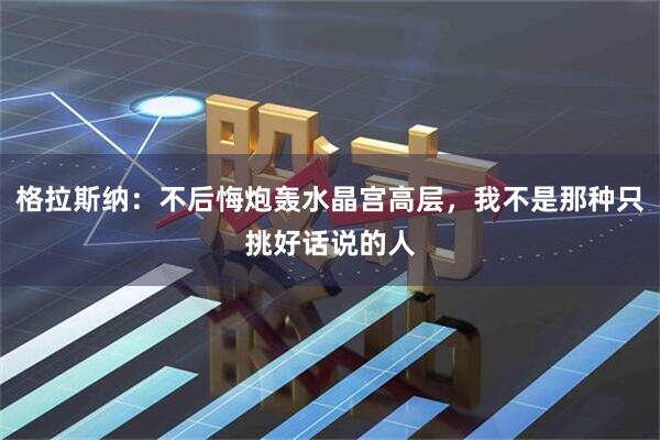 格拉斯纳：不后悔炮轰水晶宫高层，我不是那种只挑好话说的人