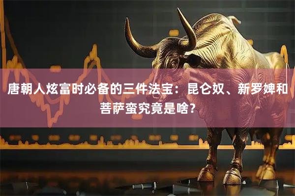 唐朝人炫富时必备的三件法宝：昆仑奴、新罗婢和菩萨蛮究竟是啥？