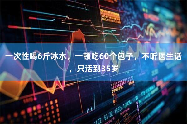 一次性喝6斤冰水，一顿吃60个包子，不听医生话，只活到35岁