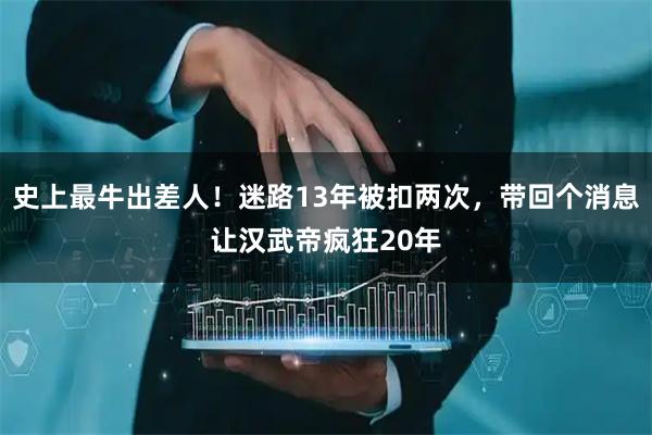 史上最牛出差人！迷路13年被扣两次，带回个消息让汉武帝疯狂20年