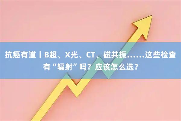 抗癌有道丨B超、X光、CT、磁共振……这些检查有“辐射”吗？应该怎么选？
