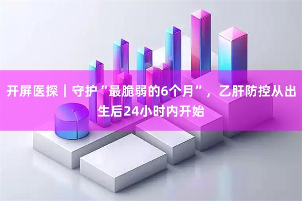 开屏医探｜守护“最脆弱的6个月”，乙肝防控从出生后24小时内开始