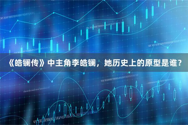 《皓镧传》中主角李皓镧，她历史上的原型是谁？