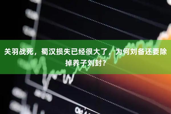 关羽战死，蜀汉损失已经很大了，为何刘备还要除掉养子刘封？