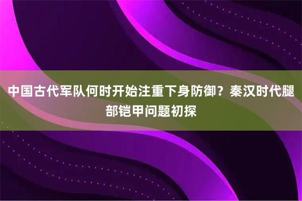 中国古代军队何时开始注重下身防御？秦汉时代腿部铠甲问题初探