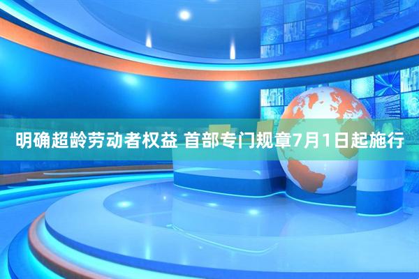 明确超龄劳动者权益 首部专门规章7月1日起施行