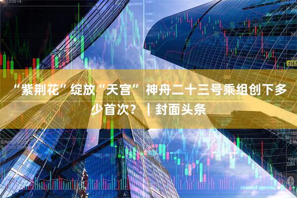 “紫荆花”绽放“天宫” 神舟二十三号乘组创下多少首次？｜封面头条