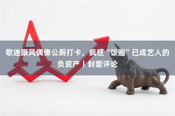 歌迷跟风偶像公厕打卡，疯狂“饭圈”已成艺人的负资产丨封面评论