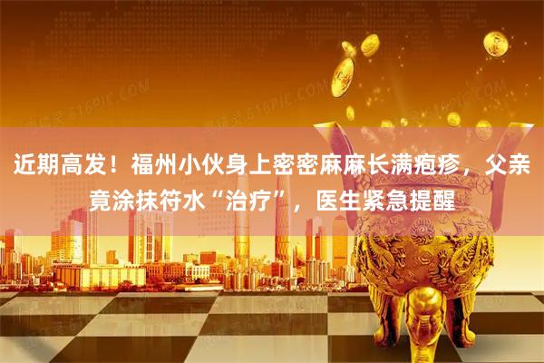 近期高发！福州小伙身上密密麻麻长满疱疹，父亲竟涂抹符水“治疗”，医生紧急提醒
