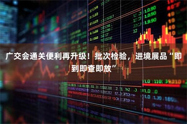 广交会通关便利再升级！批次检验，进境展品“即到即查即放”